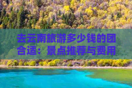 去云南旅游多少钱的团合适：景点推荐与费用比较