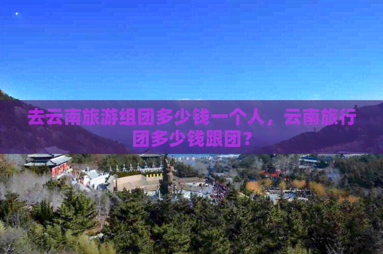 去云南旅游组团多少钱一个人，云南旅行团多少钱跟团？