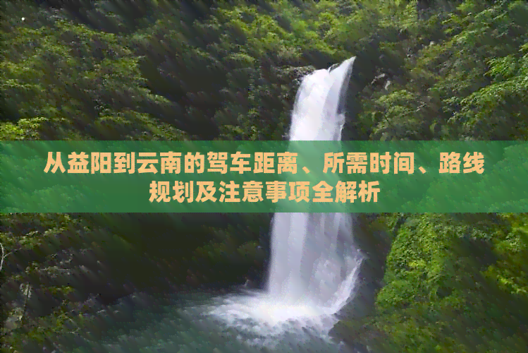 从益阳到云南的驾车距离、所需时间、路线规划及注意事项全解析