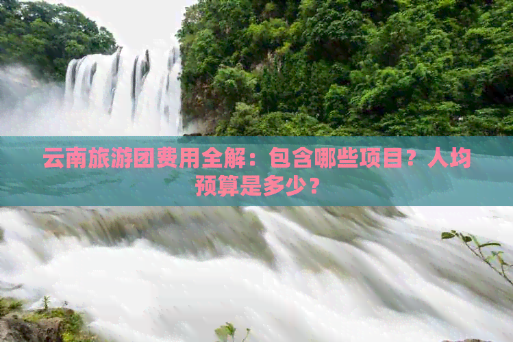 云南旅游团费用全解：包含哪些项目？人均预算是多少？