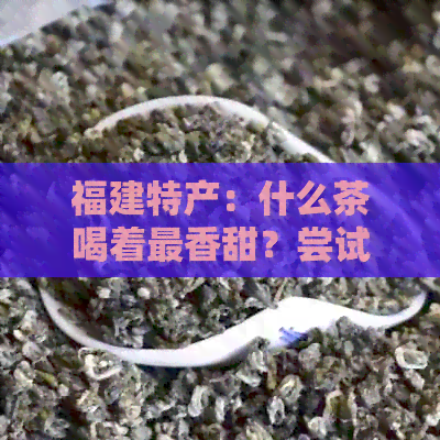 福建特产：什么茶喝着最香甜？尝试这些独特的红茶、绿茶和乌龙茶！