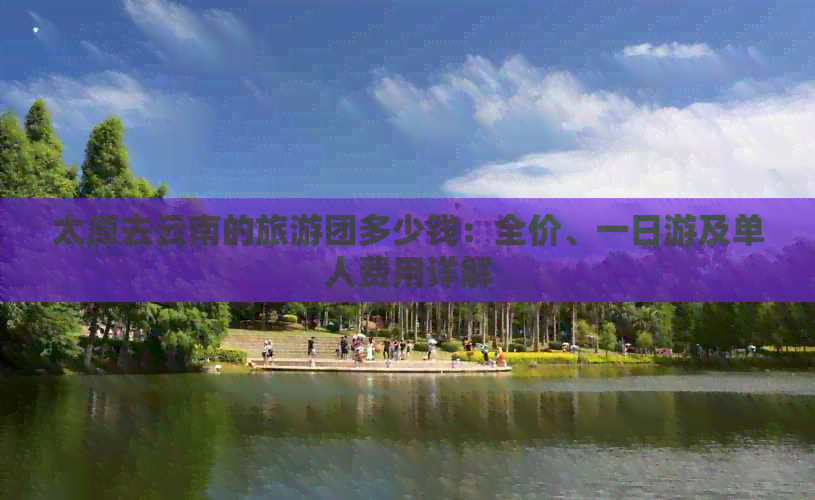 太原去云南的旅游团多少钱：全价、一日游及单人费用详解