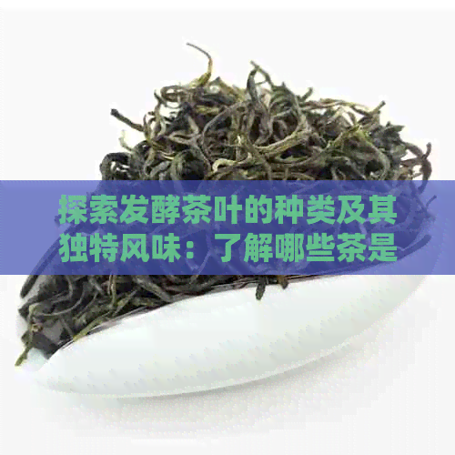 探索发酵茶叶的种类及其独特风味：了解哪些茶是经过发酵加工的