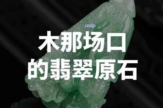 木那场口原石讲解，深入解析木那场口原石：产地、特性及鉴赏技巧