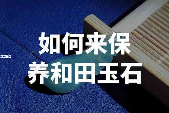 和田玉原石怎么保养，如何保养和田玉原石？一份详细的保养指南