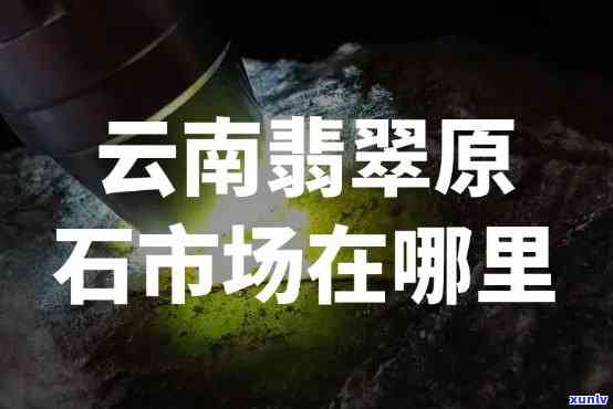 昆明原石市场在哪里？详细地址与交易信息全攻略