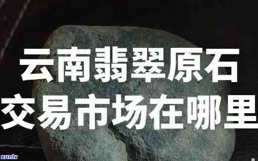 云南腾冲原石贸易商名录：寻找优质供应商与企业合作伙伴