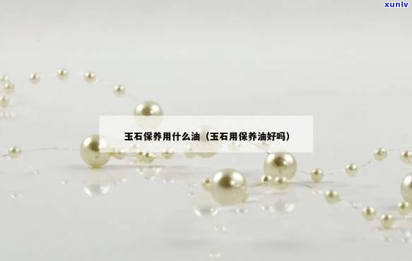 保护玉石的油-保护玉石的油是什么油