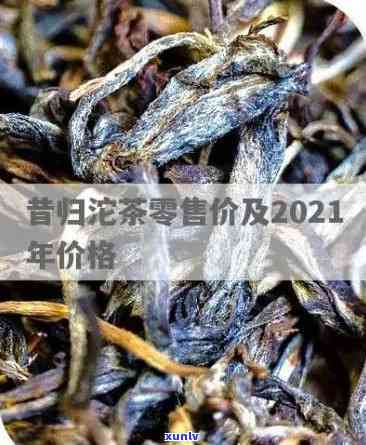 昔归茶2021年价格，【最新报价】2021年昔归茶价格行情表