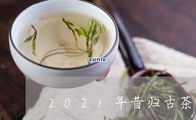 昔归古树茶2021年价格，2021昔归古树茶价格一览，了解最新市场行情