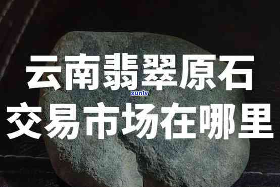 云南原石市场在哪里？详细地址与交易信息全攻略