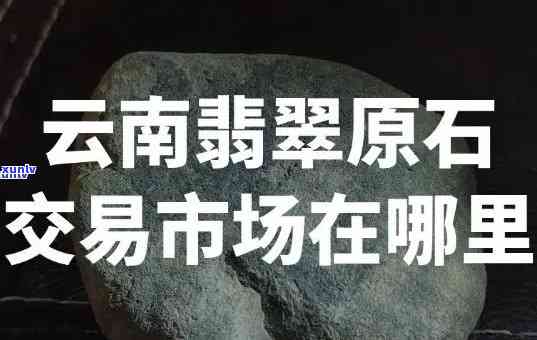 云南原石交易市场位置查询：在哪里可以找到最全的场信息？