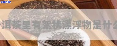 茶叶泡完有絮状漂浮物正常吗？解析原因与处理 *** 