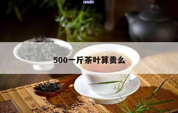 一斤茶叶500块贵吗，茶叶价格揭秘：一斤500块算不算贵？