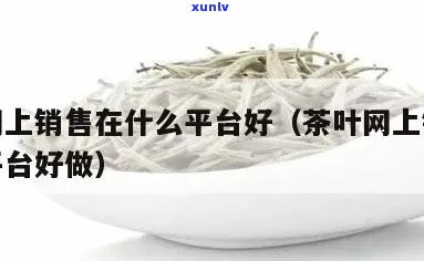  *** 茶叶好的有哪些？茶叶销售的电商平台大揭秘！