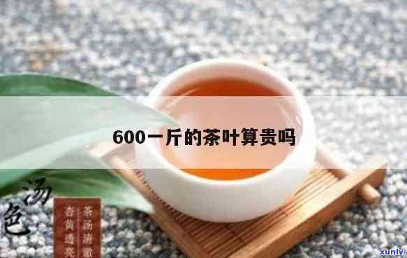 600一斤的茶叶算贵吗？探讨其价格合理性与性价比