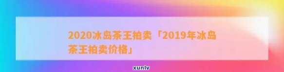 2020冰岛茶王拍卖：历年价格汇总与最新成交价解析