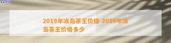 2019年冰岛茶王价格，揭示2019年冰岛茶王的真实价格，让你不再疑惑！