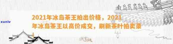 2021冰岛茶王拍出价格，2021年冰岛茶王以高价成交，刷新拍卖记录！