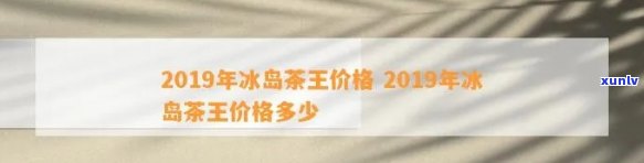 2019年冰岛茶王价格，揭晓！2019年冰岛茶王价格是多少？