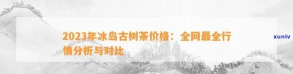 勐库冰岛古树茶价格，【2023年最新】勐库冰岛古树茶价格行情走势分析报告