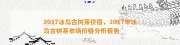 冰岛茶2017年价格，探究2017年冰岛茶叶价，了解市场动态