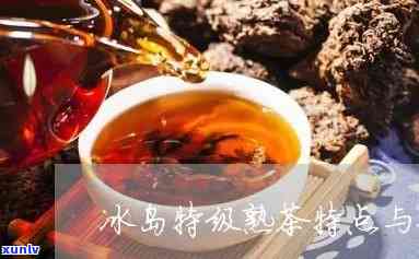 冰岛熟茶的特点及功效，探秘冰岛熟茶的独特特点与神奇功效