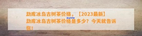 云南勐库冰岛茶价格多少钱一斤，【2023最新】云南勐库冰岛古树茶价格表，多少一公斤？（附产地介绍）