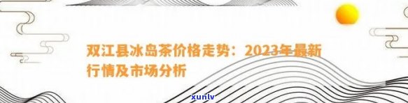 双江县冰岛茶价格：2023年最新行情与市场分析-双江冰岛茶多少钱一斤