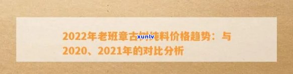 老班章行情：2021年与2020年价格比较，全价表及原料费用