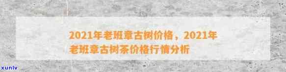 2021年春古树老班章行情 - 探究XXXX年老班章古树的价格变化