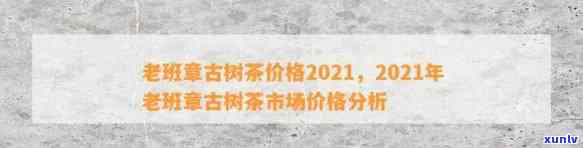 2021年老班章古树茶价格大全，包括市场行情、品质等级及购买渠道