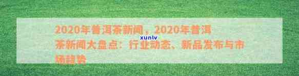 2020年普洱茶新闻：全面了解普洱茶产区、品种、品质、市场与文化动态